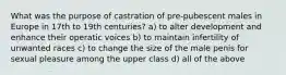 What was the purpose of castration of pre-pubescent males in Europe in 17th to 19th centuries? a) to alter development and enhance their operatic voices b) to maintain infertility of unwanted races c) to change the size of the male penis for sexual pleasure among the upper class d) all of the above