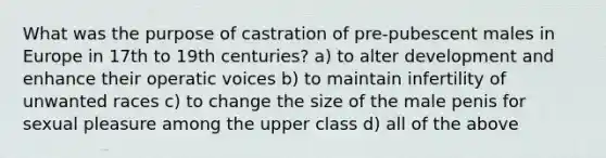 What was the purpose of castration of pre-pubescent males in Europe in 17th to 19th centuries? a) to alter development and enhance their operatic voices b) to maintain infertility of unwanted races c) to change the size of the male penis for sexual pleasure among the upper class d) all of the above