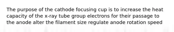 The purpose of the cathode focusing cup is to increase the heat capacity of the x-ray tube group electrons for their passage to the anode alter the filament size regulate anode rotation speed