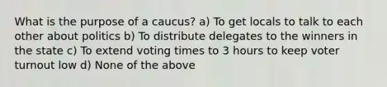 What is the purpose of a caucus? a) To get locals to talk to each other about politics b) To distribute delegates to the winners in the state c) To extend voting times to 3 hours to keep voter turnout low d) None of the above