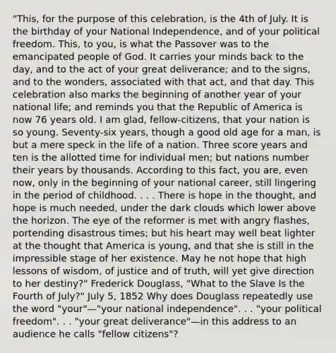 "This, for the purpose of this celebration, is the 4th of July. It is the birthday of your National Independence, and of your political freedom. This, to you, is what the Passover was to the emancipated people of God. It carries your minds back to the day, and to the act of your great deliverance; and to the signs, and to the wonders, associated with that act, and that day. This celebration also marks the beginning of another year of your national life; and reminds you that the Republic of America is now 76 years old. I am glad, fellow-citizens, that your nation is so young. Seventy-six years, though a good old age for a man, is but a mere speck in the life of a nation. Three score years and ten is the allotted time for individual men; but nations number their years by thousands. According to this fact, you are, even now, only in the beginning of your national career, still lingering in the period of childhood. . . . There is hope in the thought, and hope is much needed, under the dark clouds which lower above the horizon. The eye of the reformer is met with angry flashes, portending disastrous times; but his heart may well beat lighter at the thought that America is young, and that she is still in the impressible stage of her existence. May he not hope that high lessons of wisdom, of justice and of truth, will yet give direction to her destiny?" Frederick Douglass, "What to the Slave Is the Fourth of July?" July 5, 1852 Why does Douglass repeatedly use the word "your"—"your national independence". . . "your political freedom". . . "your great deliverance"—in this address to an audience he calls "fellow citizens"?