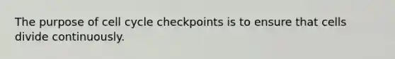 The purpose of cell cycle checkpoints is to ensure that cells divide continuously.