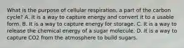 What is the purpose of cellular respiration, a part of the carbon cycle? A. It is a way to capture energy and convert it to a usable form. B. It is a way to capture energy for storage. C. It is a way to release the chemical energy of a sugar molecule. D. It is a way to capture CO2 from the atmosphere to build sugars.