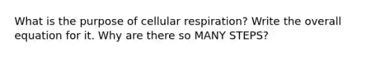 What is the purpose of cellular respiration? Write the overall equation for it. Why are there so MANY STEPS?