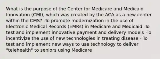 What is the purpose of the Center for Medicare and Medicaid Innovation (CMI), which was created by the ACA as a new center within the CMS? -To promote modernization in the use of Electronic Medical Records (EMRs) in Medicare and Medicaid -To test and implement innovative payment and delivery models -To incentivize the use of new technologies in treating disease - To test and implement new ways to use technology to deliver "telehealth" to seniors using Medicare