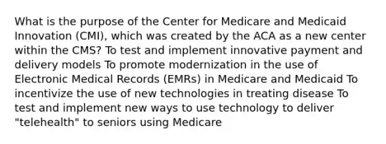 What is the purpose of the Center for Medicare and Medicaid Innovation (CMI), which was created by the ACA as a new center within the CMS? To test and implement innovative payment and delivery models To promote modernization in the use of Electronic Medical Records (EMRs) in Medicare and Medicaid To incentivize the use of new technologies in treating disease To test and implement new ways to use technology to deliver "telehealth" to seniors using Medicare