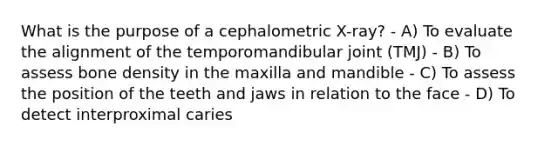 What is the purpose of a cephalometric X-ray? - A) To evaluate the alignment of the temporomandibular joint (TMJ) - B) To assess bone density in the maxilla and mandible - C) To assess the position of the teeth and jaws in relation to the face - D) To detect interproximal caries