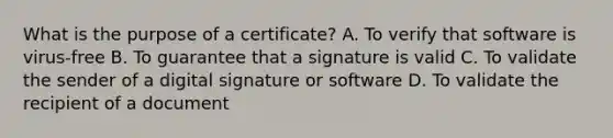 What is the purpose of a certificate? A. To verify that software is virus-free B. To guarantee that a signature is valid C. To validate the sender of a digital signature or software D. To validate the recipient of a document