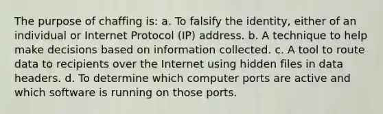 The purpose of chaffing is: a. To falsify the identity, either of an individual or Internet Protocol (IP) address. b. A technique to help make decisions based on information collected. c. A tool to route data to recipients over the Internet using hidden files in data headers. d. To determine which computer ports are active and which software is running on those ports.