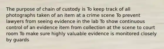 The purpose of chain of custody is To keep track of all photographs taken of an item at a crime scene To prevent lawyers from seeing evidence in the lab To show continuous control of an evidence item from collection at the scene to court room To make sure highly valuable evidence is monitored closely by guards