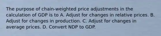 The purpose of chain-weighted price adjustments in the calculation of GDP is to A. Adjust for changes in relative prices. B. Adjust for changes in production. C. Adjust for changes in average prices. D. Convert NDP to GDP.