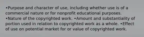 •Purpose and character of use, including whether use is of a commercial nature or for nonprofit educational purposes. •Nature of the copyrighted work. •Amount and substantiality of portion used in relation to copyrighted work as a whole. •Effect of use on potential market for or value of copyrighted work.