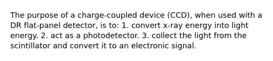 The purpose of a charge-coupled device (CCD), when used with a DR flat-panel detector, is to: 1. convert x-ray energy into light energy. 2. act as a photodetector. 3. collect the light from the scintillator and convert it to an electronic signal.