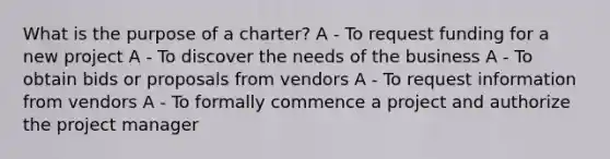 What is the purpose of a charter? A - To request funding for a new project A - To discover the needs of the business A - To obtain bids or proposals from vendors A - To request information from vendors A - To formally commence a project and authorize the project manager