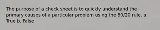 The purpose of a check sheet is to quickly understand the primary causes of a particular problem using the 80/20 rule. a. True b. False