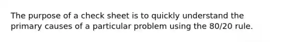 The purpose of a check sheet is to quickly understand the primary causes of a particular problem using the 80/20 rule.