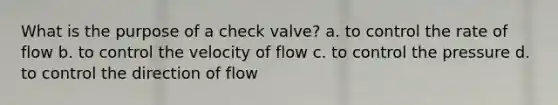 What is the purpose of a check valve? a. to control the rate of flow b. to control the velocity of flow c. to control the pressure d. to control the direction of flow