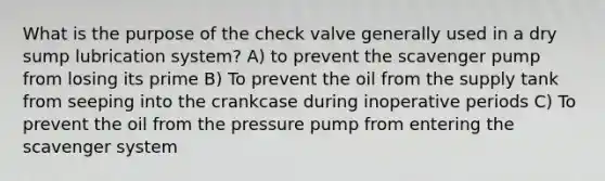 What is the purpose of the check valve generally used in a dry sump lubrication system? A) to prevent the scavenger pump from losing its prime B) To prevent the oil from the supply tank from seeping into the crankcase during inoperative periods C) To prevent the oil from the pressure pump from entering the scavenger system