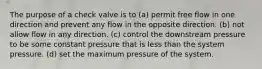 The purpose of a check valve is to (a) permit free flow in one direction and prevent any flow in the opposite direction. (b) not allow flow in any direction. (c) control the downstream pressure to be some constant pressure that is less than the system pressure. (d) set the maximum pressure of the system.