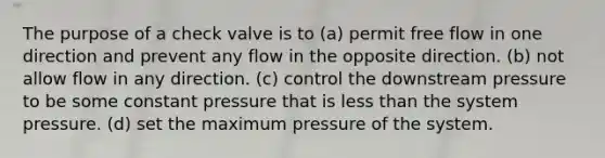 The purpose of a check valve is to (a) permit free flow in one direction and prevent any flow in the opposite direction. (b) not allow flow in any direction. (c) control the downstream pressure to be some constant pressure that is less than the system pressure. (d) set the maximum pressure of the system.