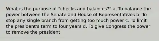 What is the purpose of "checks and balances?" a. To balance the power between the Senate and House of Representatives b. To stop any single branch from getting too much power c. To limit the president's term to four years d. To give Congress the power to remove the president