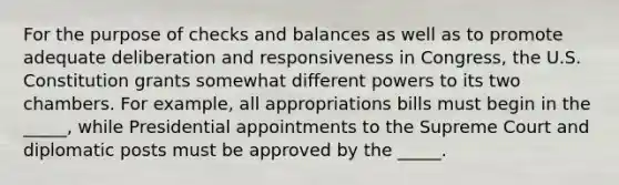 For the purpose of checks and balances as well as to promote adequate deliberation and responsiveness in Congress, the U.S. Constitution grants somewhat different powers to its two chambers. For example, all appropriations bills must begin in the _____, while Presidential appointments to the Supreme Court and diplomatic posts must be approved by the _____.