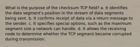 What is the purpose of the checksum TCP field? a. It identifies the data segment's position in the stream of data segments being sent. b. It confirms receipt of data via a return message to the sender. c. It specifies special options, such as the maximum segment size a network can handle. d. It allows the receiving node to determine whether the TCP segment became corrupted during transmission.