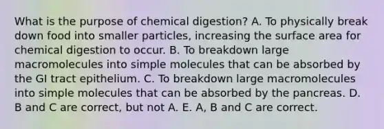 What is the purpose of chemical digestion? A. To physically break down food into smaller particles, increasing the <a href='https://www.questionai.com/knowledge/kEtsSAPENL-surface-area' class='anchor-knowledge'>surface area</a> for chemical digestion to occur. B. To breakdown large macromolecules into simple molecules that can be absorbed by the GI tract epithelium. C. To breakdown large macromolecules into simple molecules that can be absorbed by <a href='https://www.questionai.com/knowledge/kITHRba4Cd-the-pancreas' class='anchor-knowledge'>the pancreas</a>. D. B and C are correct, but not A. E. A, B and C are correct.