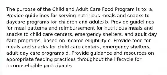 The purpose of the Child and Adult Care Food Program is to: a. Provide guidelines for serving nutritious meals and snacks to daycare programs for children and adults b. Provide guidelines for meal patterns and reimbursement for nutritious meals and snacks to child care centers, emergency shelters, and adult day care programs, based on income eligibility c. Provide food for meals and snacks for child care centers, emergency shelters, adult day care programs d. Provide guidance and resources on appropriate feeding practices throughout the lifecycle for income-eligible participants