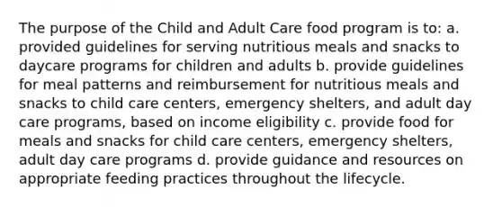 The purpose of the Child and Adult Care food program is to: a. provided guidelines for serving nutritious meals and snacks to daycare programs for children and adults b. provide guidelines for meal patterns and reimbursement for nutritious meals and snacks to child care centers, emergency shelters, and adult day care programs, based on income eligibility c. provide food for meals and snacks for child care centers, emergency shelters, adult day care programs d. provide guidance and resources on appropriate feeding practices throughout the lifecycle.