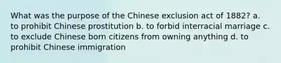 What was the purpose of the Chinese exclusion act of 1882? a. to prohibit Chinese prostitution b. to forbid interracial marriage c. to exclude Chinese born citizens from owning anything d. to prohibit Chinese immigration