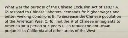 What was the purpose of the Chinese Exclusion Act of 1882? A. To respond to Chinese Laborers' demands for higher wages and better working conditions B. To decrease the Chinese population of the American West C. To limit the # of Chinese immigrants to America for a period of 3 years D. To reduce the anti-Asian prejudice in California and other areas of the West