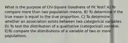 What is the purpose of Chi-Square Goodness of Fit Test? A) To compare more than two population means. B) To determine if the true mean is equal to the true proportion. C) To determine whether an association exists between two categorical variables. D) To test the distribution of a qualitative (categorical) variable. E)To compare the distributions of a variable of two or more populations.