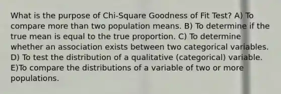 What is the purpose of Chi-Square Goodness of Fit Test? A) To compare <a href='https://www.questionai.com/knowledge/keWHlEPx42-more-than' class='anchor-knowledge'>more than</a> two population means. B) To determine if the true mean is equal to the true proportion. C) To determine whether an association exists between two categorical variables. D) To test the distribution of a qualitative (categorical) variable. E)To compare the distributions of a variable of two or more populations.