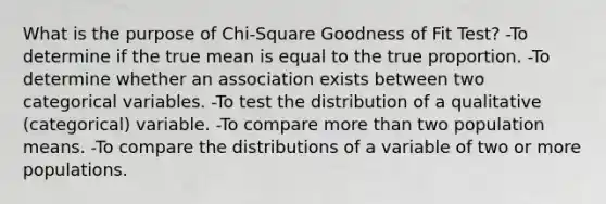 What is the purpose of Chi-Square Goodness of Fit Test? -To determine if the true mean is equal to the true proportion. -To determine whether an association exists between two categorical variables. -To test the distribution of a qualitative (categorical) variable. -To compare more than two population means. -To compare the distributions of a variable of two or more populations.