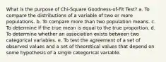 What is the purpose of Chi-Square Goodness-of-Fit Test? a. To compare the distributions of a variable of two or more populations. b. To compare more than two population means. c. To determine if the true mean is equal to the true proportion. d. To determine whether an association exists between two categorical variables. e. To test the agreement of a set of observed values and a set of theoretical values that depend on some hypothesis of a single categorical variable.