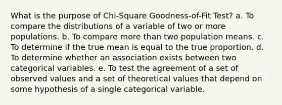 What is the purpose of Chi-Square Goodness-of-Fit Test? a. To compare the distributions of a variable of two or more populations. b. To compare <a href='https://www.questionai.com/knowledge/keWHlEPx42-more-than' class='anchor-knowledge'>more than</a> two population means. c. To determine if the true mean is equal to the true proportion. d. To determine whether an association exists between two categorical variables. e. To test the agreement of a set of observed values and a set of theoretical values that depend on some hypothesis of a single categorical variable.