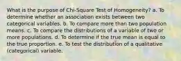 What is the purpose of Chi-Square Test of Homogeneity? a. To determine whether an association exists between two categorical variables. b. To compare more than two population means. c. To compare the distributions of a variable of two or more populations. d. To determine if the true mean is equal to the true proportion. e. To test the distribution of a qualitative (categorical) variable.