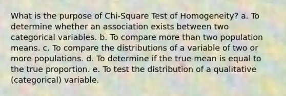 What is the purpose of Chi-Square Test of Homogeneity? a. To determine whether an association exists between two categorical variables. b. To compare <a href='https://www.questionai.com/knowledge/keWHlEPx42-more-than' class='anchor-knowledge'>more than</a> two population means. c. To compare the distributions of a variable of two or more populations. d. To determine if the true mean is equal to the true proportion. e. To test the distribution of a qualitative (categorical) variable.