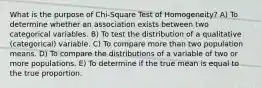 What is the purpose of Chi-Square Test of Homogeneity? A) To determine whether an association exists between two categorical variables. B) To test the distribution of a qualitative (categorical) variable. C) To compare more than two population means. D) To compare the distributions of a variable of two or more populations. E) To determine if the true mean is equal to the true proportion.