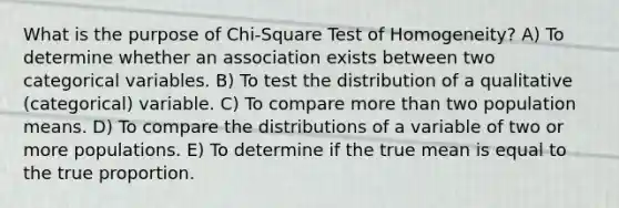 What is the purpose of Chi-Square Test of Homogeneity? A) To determine whether an association exists between two categorical variables. B) To test the distribution of a qualitative (categorical) variable. C) To compare <a href='https://www.questionai.com/knowledge/keWHlEPx42-more-than' class='anchor-knowledge'>more than</a> two population means. D) To compare the distributions of a variable of two or more populations. E) To determine if the true mean is equal to the true proportion.