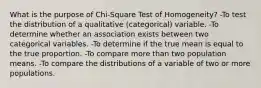 What is the purpose of Chi-Square Test of Homogeneity? -To test the distribution of a qualitative (categorical) variable. -To determine whether an association exists between two categorical variables. -To determine if the true mean is equal to the true proportion. -To compare more than two population means. -To compare the distributions of a variable of two or more populations.