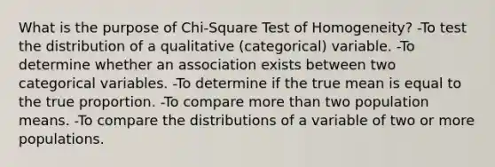 What is the purpose of Chi-Square Test of Homogeneity? -To test the distribution of a qualitative (categorical) variable. -To determine whether an association exists between two categorical variables. -To determine if the true mean is equal to the true proportion. -To compare more than two population means. -To compare the distributions of a variable of two or more populations.