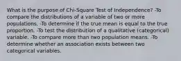 What is the purpose of Chi-Square Test of Independence? -To compare the distributions of a variable of two or more populations. -To determine if the true mean is equal to the true proportion. -To test the distribution of a qualitative (categorical) variable. -To compare more than two population means. -To determine whether an association exists between two categorical variables.