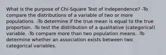 What is the purpose of Chi-Square Test of Independence? -To compare the distributions of a variable of two or more populations. -To determine if the true mean is equal to the true proportion. -To test the distribution of a qualitative (categorical) variable. -To compare more than two population means. -To determine whether an association exists between two categorical variables.