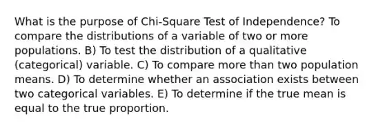 What is the purpose of Chi-Square Test of Independence? To compare the distributions of a variable of two or more populations. B) To test the distribution of a qualitative (categorical) variable. C) To compare more than two population means. D) To determine whether an association exists between two categorical variables. E) To determine if the true mean is equal to the true proportion.