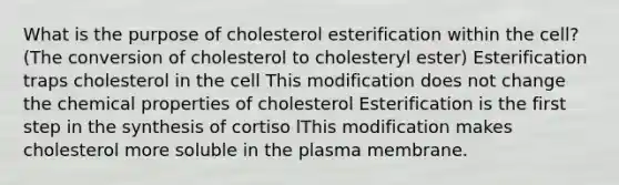 What is the purpose of cholesterol esterification within the cell? (The conversion of cholesterol to cholesteryl ester) Esterification traps cholesterol in the cell This modification does not change the chemical properties of cholesterol Esterification is the first step in the synthesis of cortiso lThis modification makes cholesterol more soluble in the plasma membrane.