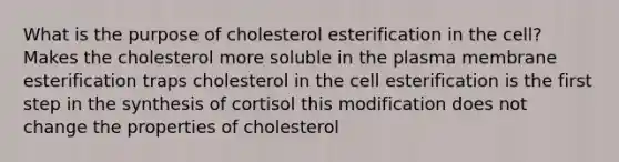 What is the purpose of cholesterol esterification in the cell? Makes the cholesterol more soluble in the plasma membrane esterification traps cholesterol in the cell esterification is the first step in the synthesis of cortisol this modification does not change the properties of cholesterol