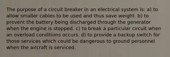 The purpose of a circuit breaker in an electrical system is: a) to allow smaller cables to be used and thus save weight. b) to prevent the battery being discharged through the generator when the engine is stopped. c) to break a particular circuit when an overload conditions occurs. d) to provide a backup switch for those services which could be dangerous to ground personnel when the aircraft is serviced.