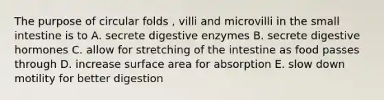 The purpose of circular folds , villi and microvilli in the small intestine is to A. secrete digestive enzymes B. secrete digestive hormones C. allow for stretching of the intestine as food passes through D. increase surface area for absorption E. slow down motility for better digestion